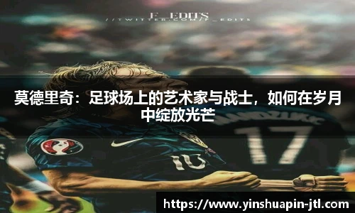 莫德里奇：足球场上的艺术家与战士，如何在岁月中绽放光芒